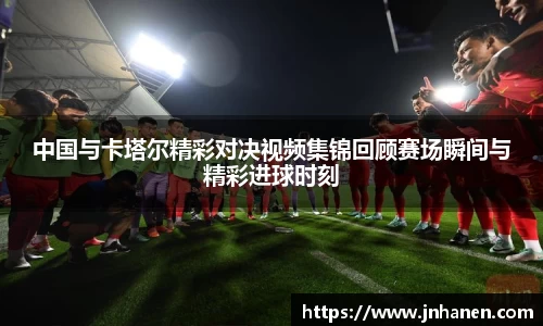 中国与卡塔尔精彩对决视频集锦回顾赛场瞬间与精彩进球时刻
